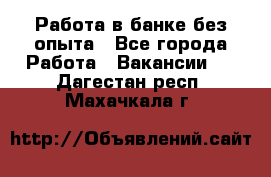 Работа в банке без опыта - Все города Работа » Вакансии   . Дагестан респ.,Махачкала г.